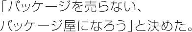 「パッケージを売らない、パッケージ屋になろう」と決めた。